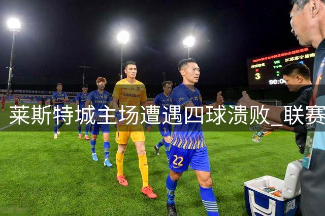 莱斯特城主场遭遇四球溃败 联赛五战仅积5分暂列下游